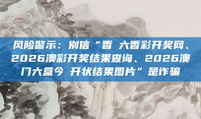 风险警示：别信“香淃六香彩开奖网、2026澳彩开奖结果查询、2026澳门六盒今睌开状结果图片”是诈骗