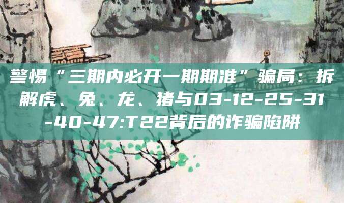 警惕“三期内必开一期期准”骗局：拆解虎、兔、龙、猪与03-12-25-31-40-47:T22背后的诈骗陷阱