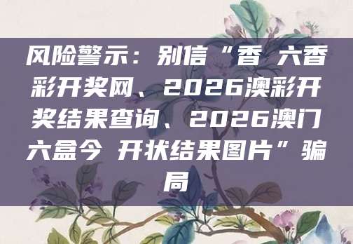 风险警示：别信“香淃六香彩开奖网、2026澳彩开奖结果查询、2026澳门六盒今睌开状结果图片”骗局