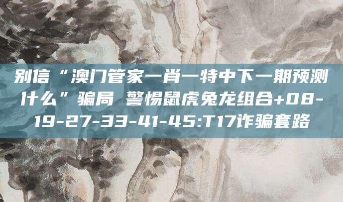 别信“澳门管家一肖一特中下一期预测什么”骗局 警惕鼠虎兔龙组合+08-19-27-33-41-45:T17诈骗套路