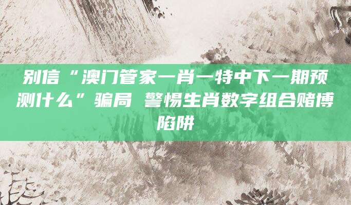 别信“澳门管家一肖一特中下一期预测什么”骗局 警惕生肖数字组合赌博陷阱