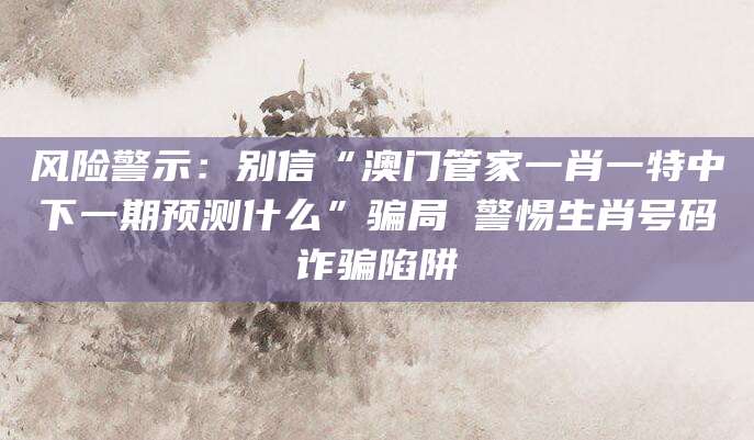 风险警示：别信“澳门管家一肖一特中下一期预测什么”骗局 警惕生肖号码诈骗陷阱