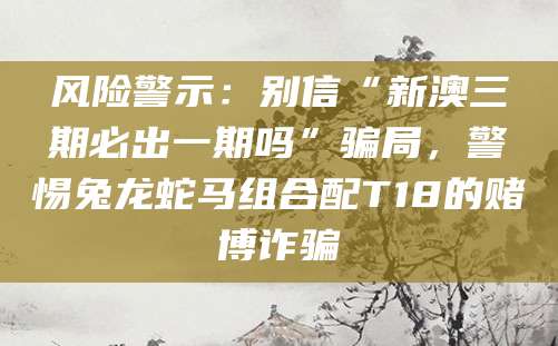 风险警示：别信“新澳三期必出一期吗”骗局，警惕兔龙蛇马组合配T18的赌博诈骗