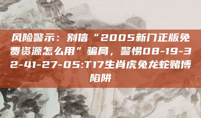 风险警示:别信“2005新门正版免费资源怎么用”骗局,警惕08-19-32-41-27-05:T17生肖虎兔龙蛇赌博陷阱