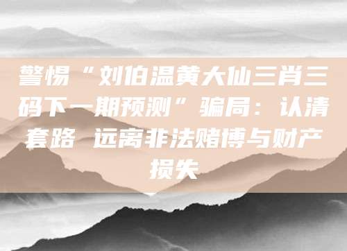 警惕“刘伯温黄大仙三肖三码下一期预测”骗局：认清套路 远离非法赌博与财产损失