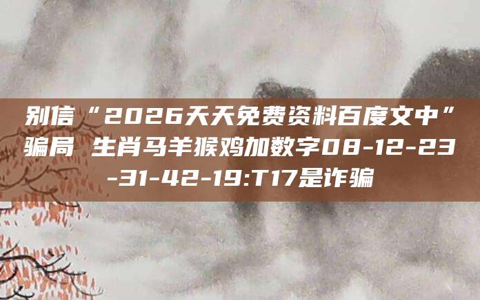 别信“2026天天免费资料百度文中”骗局 生肖马羊猴鸡加数字08-12-23-31-42-19:T17是诈骗