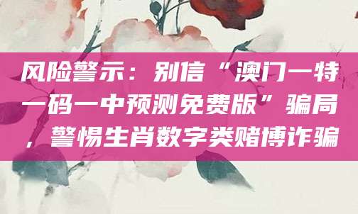 风险警示：别信“澳门一特一码一中预测免费版”骗局，警惕生肖数字类赌博诈骗