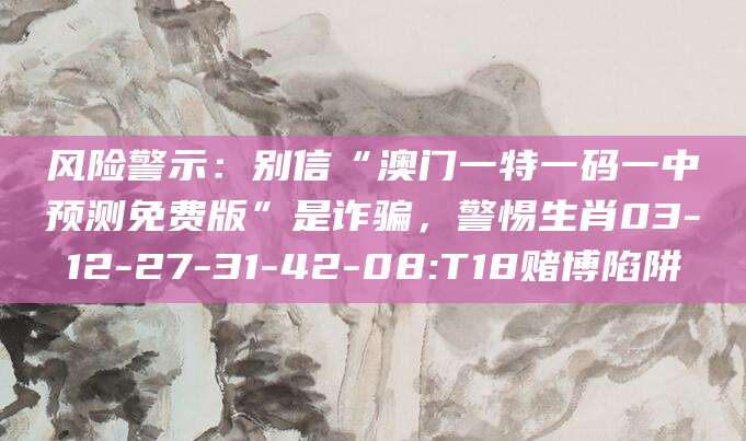 风险警示：别信“澳门一特一码一中预测免费版”是诈骗，警惕生肖03-12-27-31-42-08:T18赌博陷阱