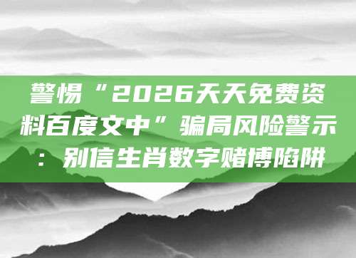 警惕“2026天天免费资料百度文中”骗局风险警示：别信生肖数字赌博陷阱