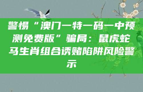 警惕“澳门一特一码一中预测免费版”骗局：鼠虎蛇马生肖组合诱赌陷阱风险警示