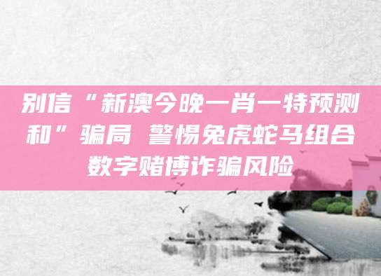 别信“新澳今晚一肖一特预测和”骗局 警惕兔虎蛇马组合数字赌博诈骗风险