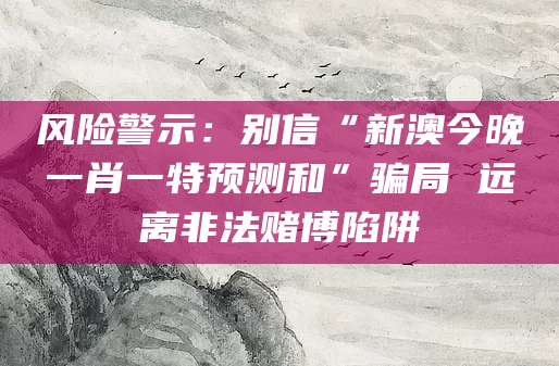 风险警示:别信“新澳今晚一肖一特预测和”骗局 远离非法赌博陷阱