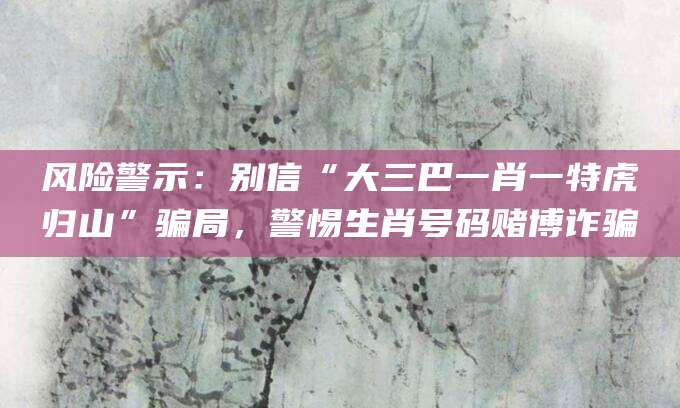 风险警示：别信“大三巴一肖一特虎归山”骗局，警惕生肖号码赌博诈骗