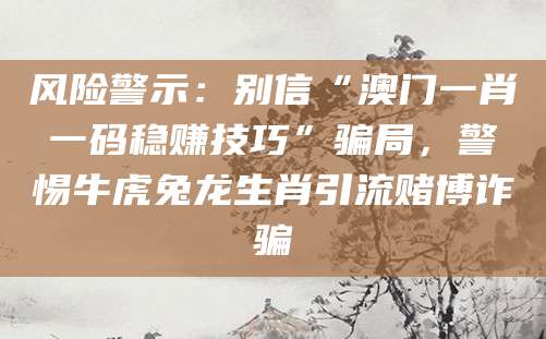 风险警示：别信“澳门一肖一码稳赚技巧”骗局，警惕牛虎兔龙生肖引流赌博诈骗