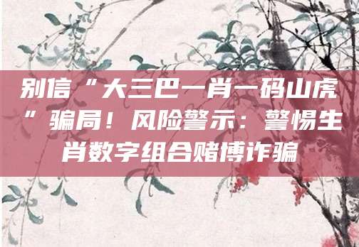 别信“大三巴一肖一码山虎”骗局！风险警示：警惕生肖数字组合赌博诈骗