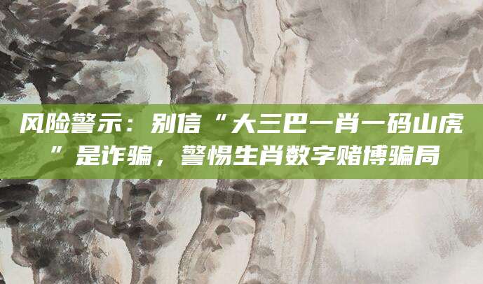 风险警示:别信“大三巴一肖一码山虎”是诈骗,警惕生肖数字赌博骗局
