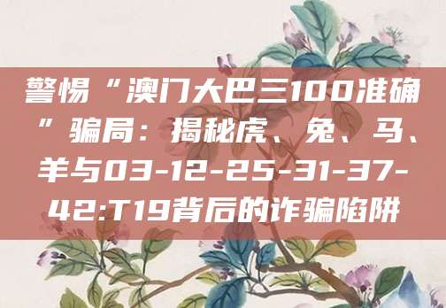 警惕“澳门大巴三100准确”骗局：揭秘虎、兔、马、羊与03-12-25-31-37-42:T19背后的诈骗陷阱