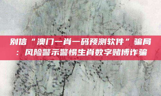 别信“澳门一肖一码预测软件”骗局：风险警示警惕生肖数字赌博诈骗