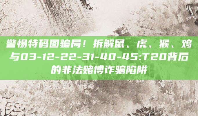警惕特码图骗局！拆解鼠、虎、猴、鸡与03-12-22-31-40-45:T20背后的非法赌博诈骗陷阱