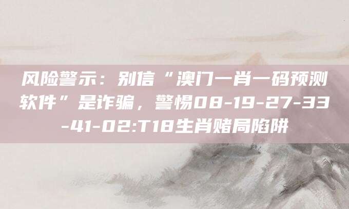 风险警示：别信“澳门一肖一码预测软件”是诈骗，警惕08-19-27-33-41-02:T18生肖赌局陷阱