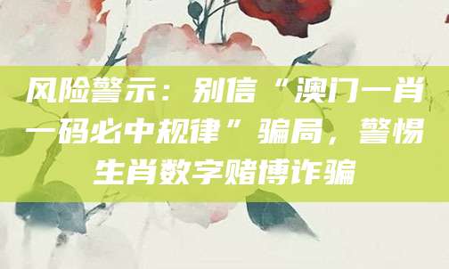风险警示：别信“澳门一肖一码必中规律”骗局，警惕生肖数字赌博诈骗
