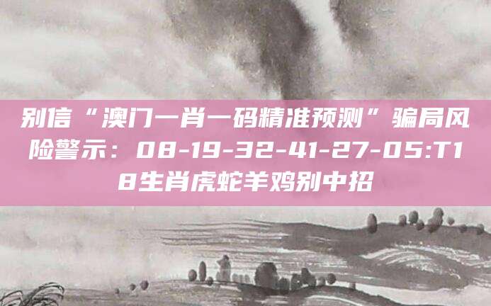 别信“澳门一肖一码精准预测”骗局风险警示：08-19-32-41-27-05:T18生肖虎蛇羊鸡别中招