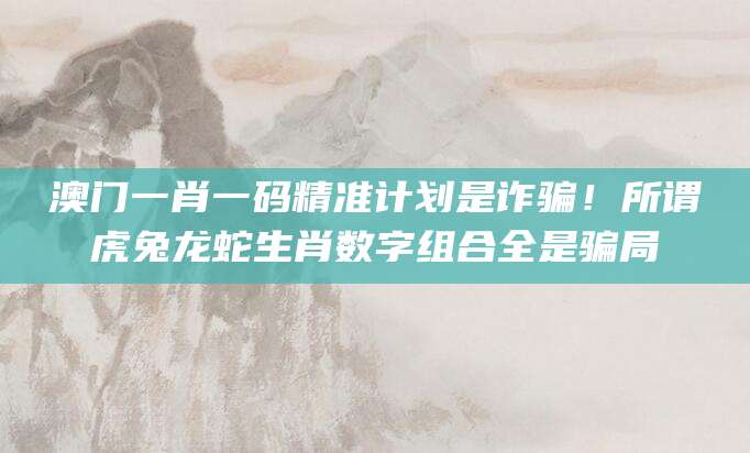 澳门一肖一码精准计划是诈骗！所谓虎兔龙蛇生肖数字组合全是骗局