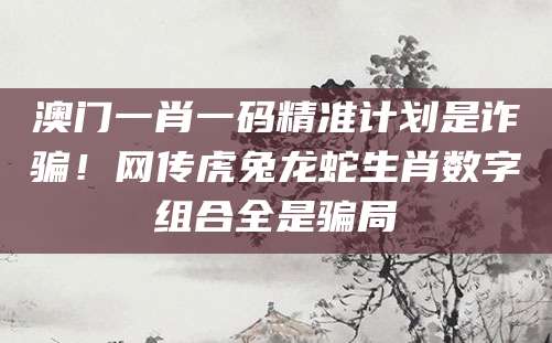 澳门一肖一码精准计划是诈骗!网传虎兔龙蛇生肖数字组合全是骗局
