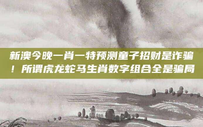 新澳今晚一肖一特预测童子招财是诈骗！所谓虎龙蛇马生肖数字组合全是骗局