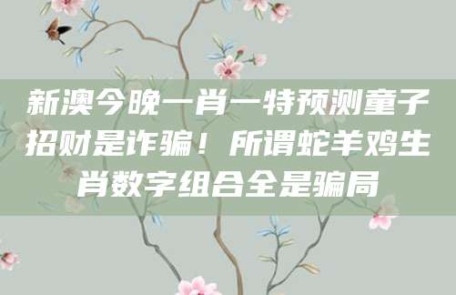 新澳今晚一肖一特预测童子招财是诈骗！所谓蛇羊鸡生肖数字组合全是骗局