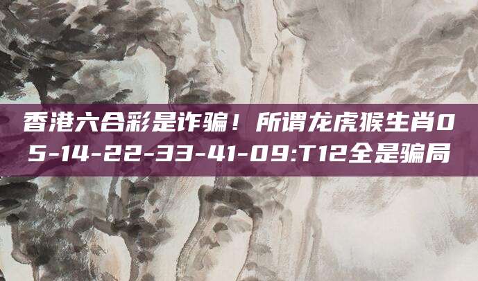 香港六合彩是诈骗！所谓龙虎猴生肖05-14-22-33-41-09:T12全是骗局