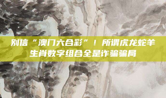 别信“澳门六合彩”!所谓虎龙蛇羊生肖数字组合全是诈骗骗局