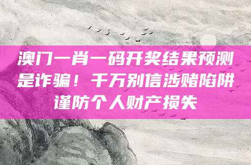 澳门一肖一码开奖结果预测是诈骗！千万别信涉赌陷阱谨防个人财产损失