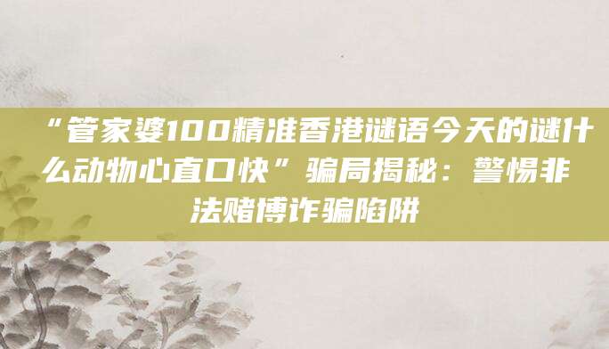 “管家婆100精准香港谜语今天的谜什么动物心直口快”骗局揭秘：警惕非法赌博诈骗陷阱