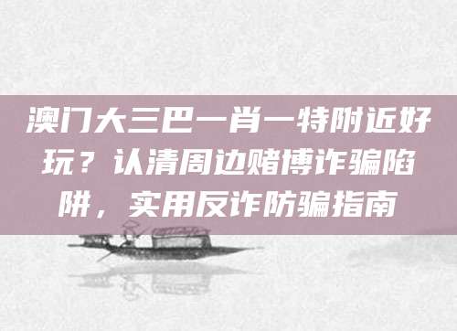 澳门大三巴一肖一特附近好玩？认清周边赌博诈骗陷阱，实用反诈防骗指南