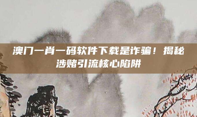 澳门一肖一码软件下载是诈骗！揭秘涉赌引流核心陷阱