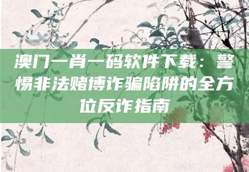 澳门一肖一码软件下载：警惕非法赌博诈骗陷阱的全方位反诈指南