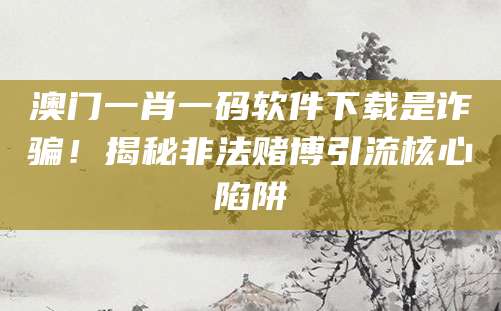 澳门一肖一码软件下载是诈骗！揭秘非法赌博引流核心陷阱