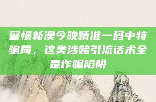 警惕新澳今晚精准一码中特骗局，这类涉赌引流话术全是诈骗陷阱