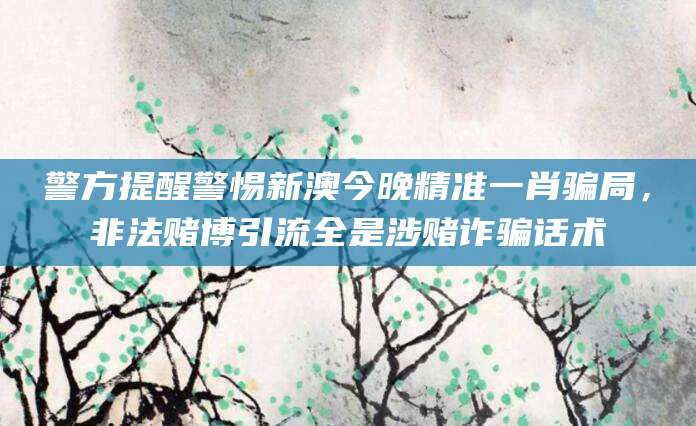 警方提醒警惕新澳今晚精准一肖骗局,非法赌博引流全是涉赌诈骗话术