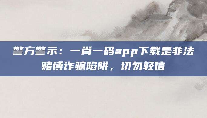 警方警示:一肖一码app下载是非法赌博诈骗陷阱,切勿轻信