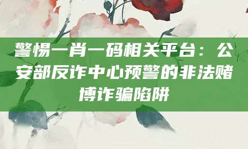 警惕一肖一码相关平台：公安部反诈中心预警的非法赌博诈骗陷阱