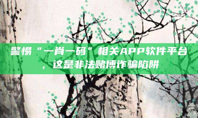 警惕“一肖一码”相关APP软件平台，这是非法赌博诈骗陷阱