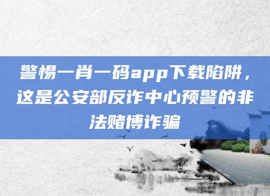 警惕一肖一码app下载陷阱，这是公安部反诈中心预警的非法赌博诈骗