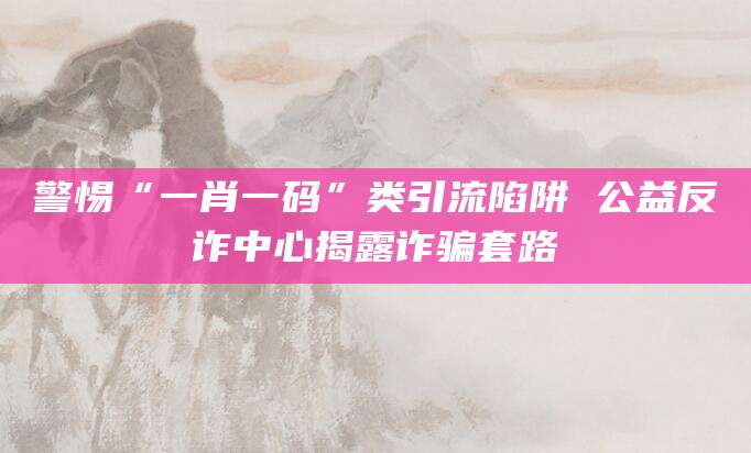 警惕“一肖一码”类引流陷阱 公益反诈中心揭露诈骗套路