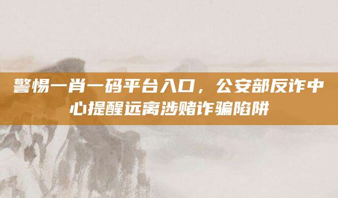 警惕一肖一码平台入口，公安部反诈中心提醒远离涉赌诈骗陷阱