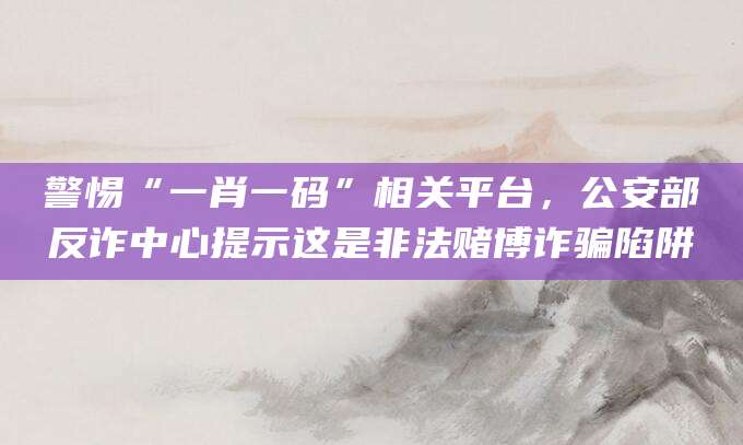 警惕“一肖一码”相关平台，公安部反诈中心提示这是非法赌博诈骗陷阱