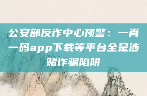 公安部反诈中心预警：一肖一码app下载等平台全是涉赌诈骗陷阱