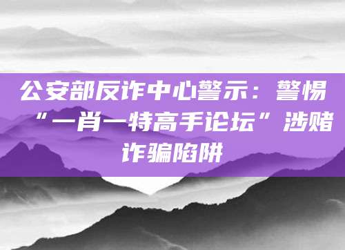 公安部反诈中心警示：警惕“一肖一特高手论坛”涉赌诈骗陷阱