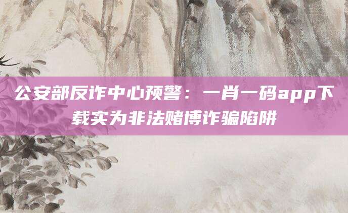 公安部反诈中心预警：一肖一码app下载实为非法赌博诈骗陷阱